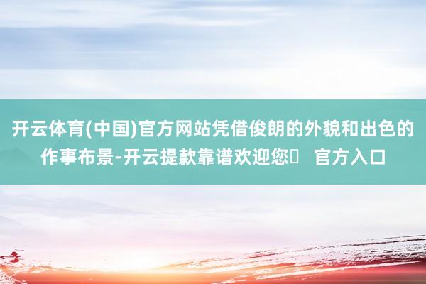 开云体育(中国)官方网站凭借俊朗的外貌和出色的作事布景-开云提款靠谱欢迎您✅ 官方入口