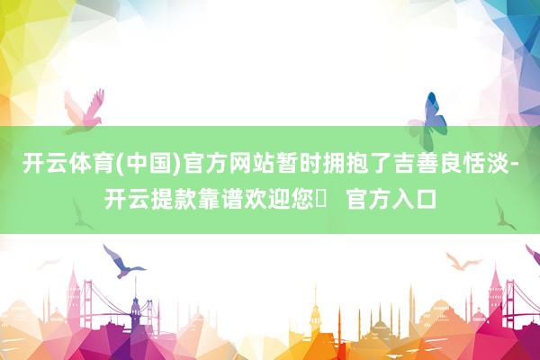 开云体育(中国)官方网站暂时拥抱了吉善良恬淡-开云提款靠谱欢迎您✅ 官方入口