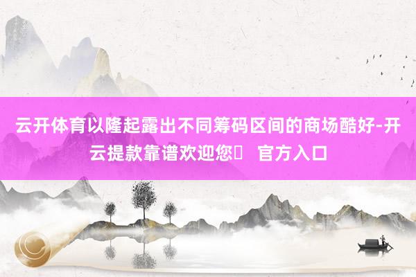 云开体育以隆起露出不同筹码区间的商场酷好-开云提款靠谱欢迎您✅ 官方入口