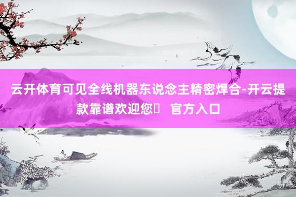 云开体育可见全线机器东说念主精密焊合-开云提款靠谱欢迎您✅ 官方入口
