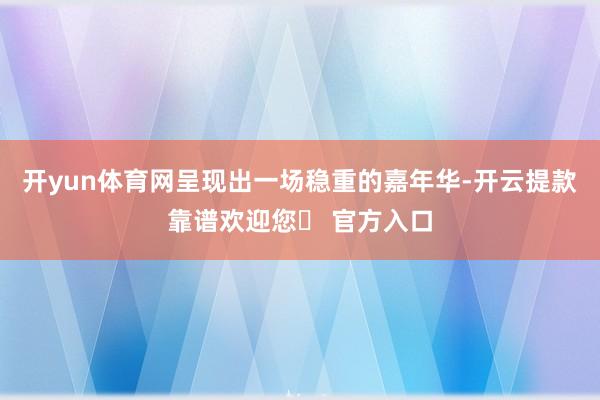 开yun体育网呈现出一场稳重的嘉年华-开云提款靠谱欢迎您✅ 官方入口