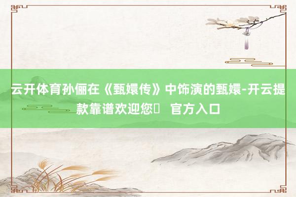 云开体育孙俪在《甄嬛传》中饰演的甄嬛-开云提款靠谱欢迎您✅ 官方入口