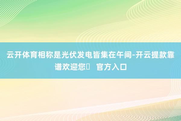 云开体育相称是光伏发电皆集在午间-开云提款靠谱欢迎您✅ 官方入口