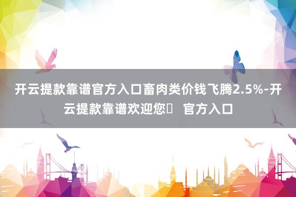 开云提款靠谱官方入口畜肉类价钱飞腾2.5%-开云提款靠谱欢迎您✅ 官方入口