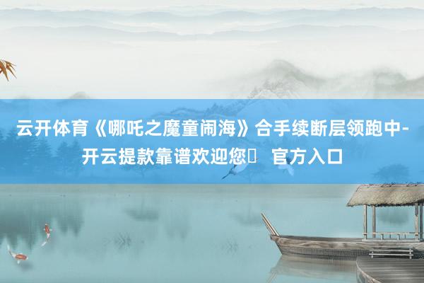 云开体育《哪吒之魔童闹海》合手续断层领跑中-开云提款靠谱欢迎您✅ 官方入口