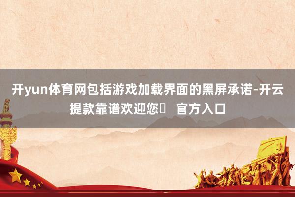 开yun体育网包括游戏加载界面的黑屏承诺-开云提款靠谱欢迎您✅ 官方入口