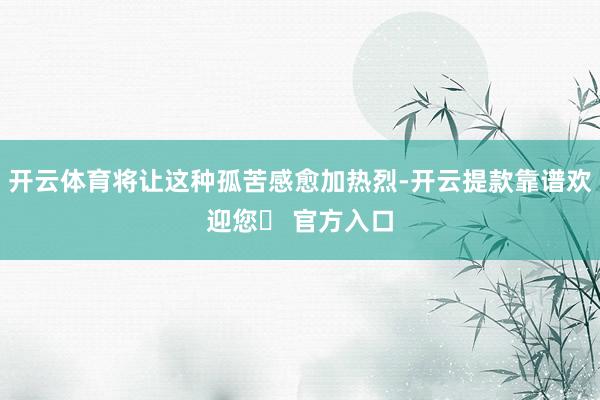 开云体育将让这种孤苦感愈加热烈-开云提款靠谱欢迎您✅ 官方入口