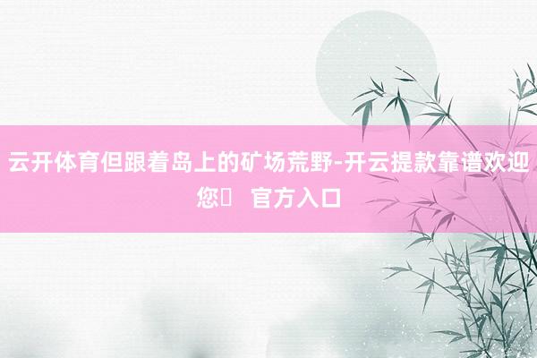 云开体育但跟着岛上的矿场荒野-开云提款靠谱欢迎您✅ 官方入口