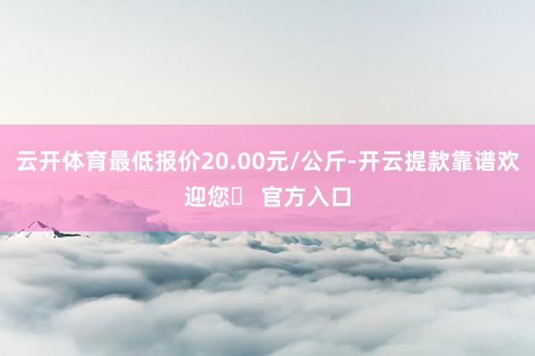 云开体育最低报价20.00元/公斤-开云提款靠谱欢迎您✅ 官方入口