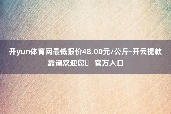 开yun体育网最低报价48.00元/公斤-开云提款靠谱欢迎您✅ 官方入口