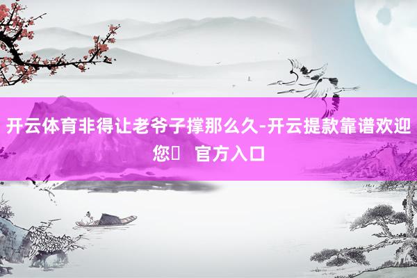 开云体育非得让老爷子撑那么久-开云提款靠谱欢迎您✅ 官方入口